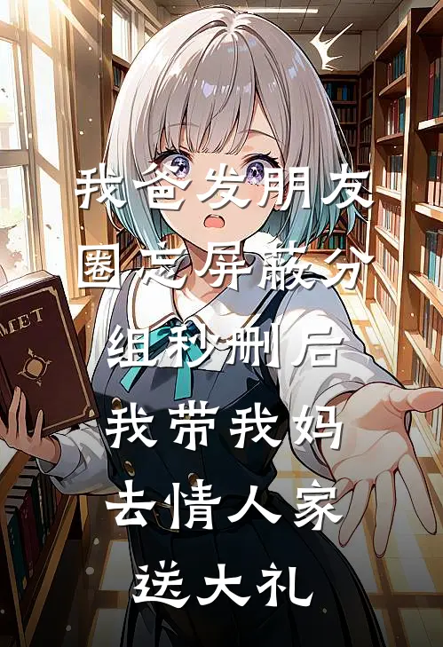 我爸发朋友圈忘屏蔽分组秒删后，我带我妈去情人家送大礼(一格秀玉)完整版小说全文免费阅读_免费阅读无弹窗我爸发朋友圈忘屏蔽分组秒删后，我带我妈去情人家送大礼一格秀玉